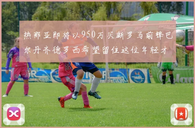 热那亚即将以950万买断罗马前锋巴尔丹齐德罗西希望留住这位年轻才俊