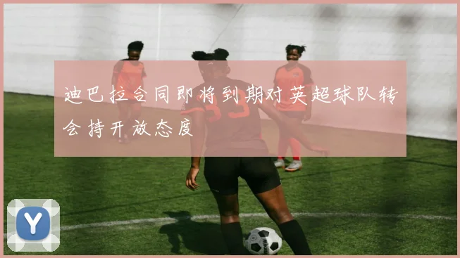 迪巴拉合同即将到期对英超球队转会持开放态度