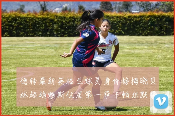 德转最新英格兰球员身价榜揭晓贝林超越赖斯位居第一萨卡帕尔默紧随其后