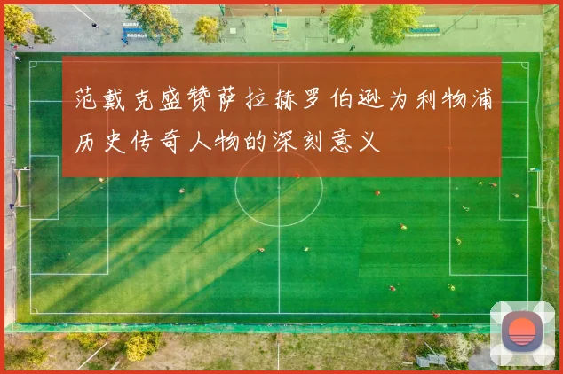 范戴克盛赞萨拉赫罗伯逊为利物浦历史传奇人物的深刻意义