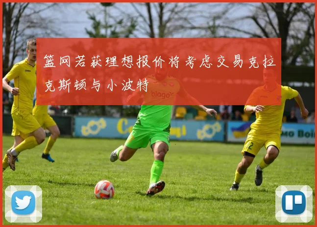 篮网若获理想报价将考虑交易克拉克斯顿与小波特