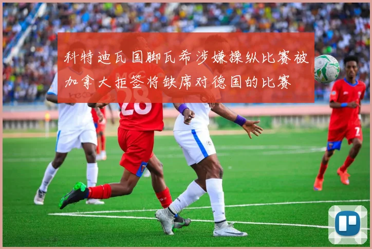 科特迪瓦国脚瓦希涉嫌操纵比赛被加拿大拒签将缺席对德国的比赛