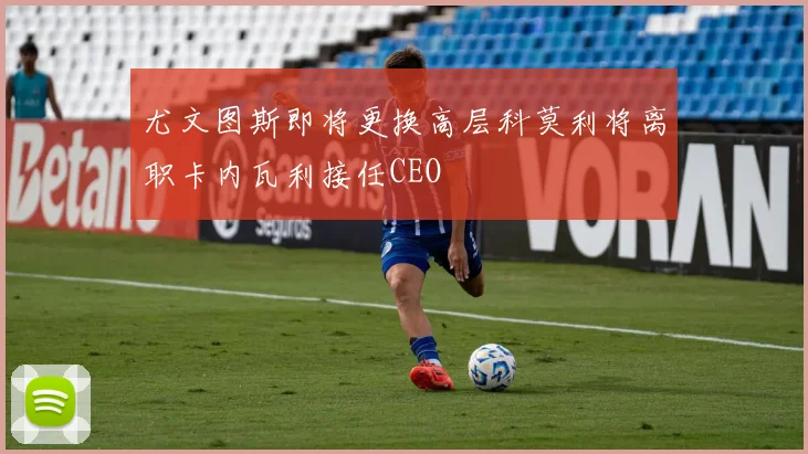 尤文图斯即将更换高层科莫利将离职卡内瓦利接任CEO