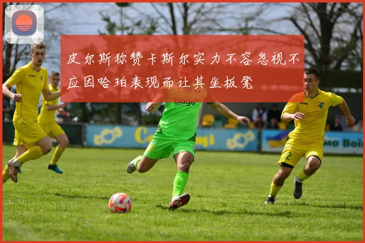 皮尔斯称赞卡斯尔实力不容忽视不应因哈珀表现而让其坐板凳