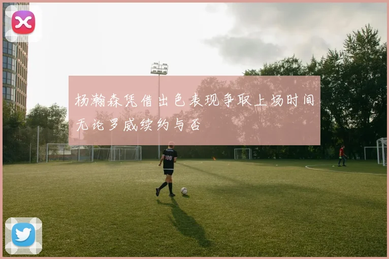 杨瀚森凭借出色表现争取上场时间无论罗威续约与否