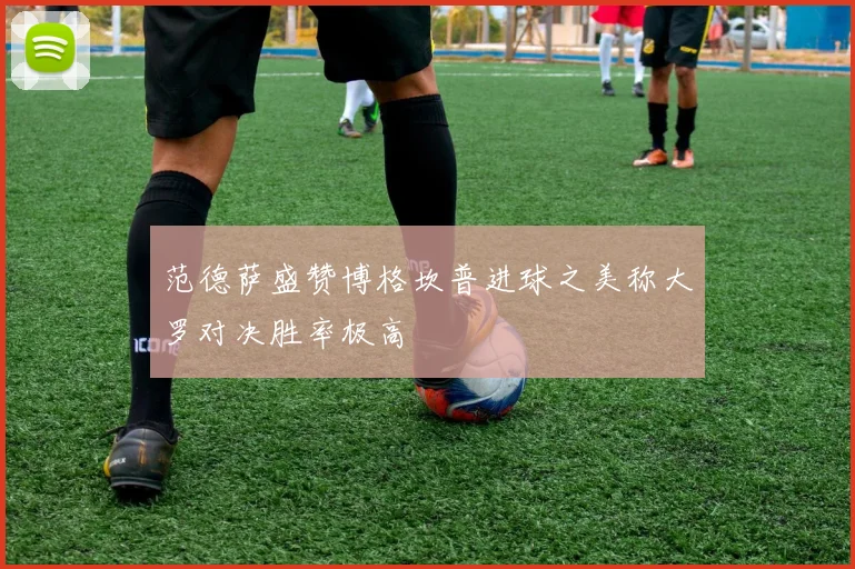 范德萨盛赞博格坎普进球之美称大罗对决胜率极高