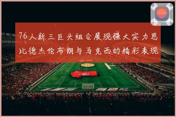 76人新三巨头组合展现强大实力恩比德杰伦布朗与马克西的精彩表现引发期待