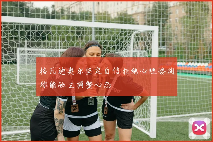 格瓦迪奥尔坚定自信拒绝心理咨询称能独立调整心态