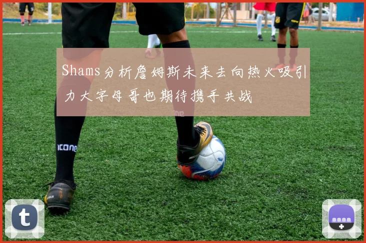 Shams分析詹姆斯未来去向热火吸引力大字母哥也期待携手共战