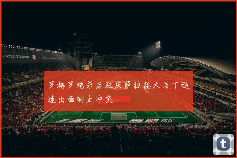 罗梅罗绝杀后狂庆萨拉赫大马丁迅速出面制止冲突
