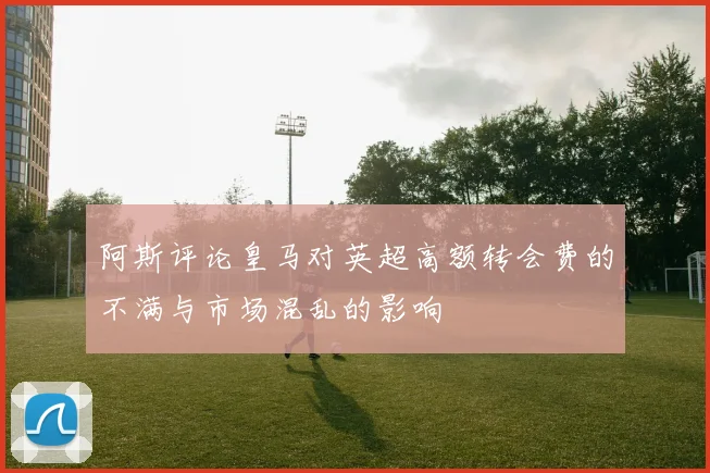 阿斯评论皇马对英超高额转会费的不满与市场混乱的影响