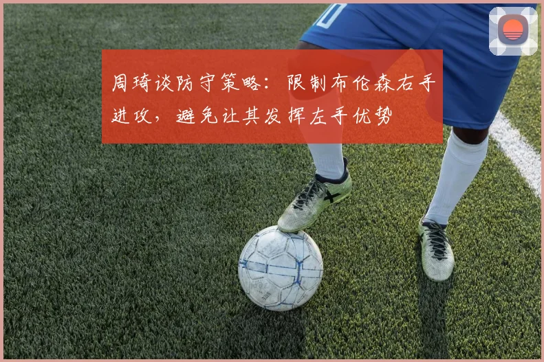 周琦谈防守策略：限制布伦森右手进攻，避免让其发挥左手优势