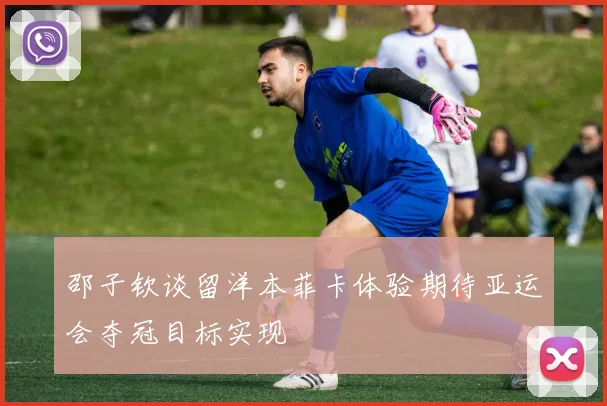 邵子钦谈留洋本菲卡体验期待亚运会夺冠目标实现
