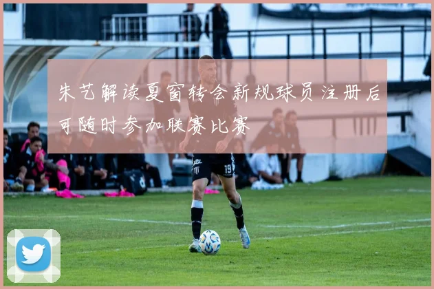 朱艺解读夏窗转会新规球员注册后可随时参加联赛比赛