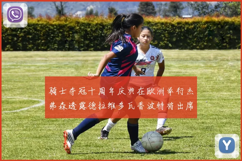 骑士夺冠十周年庆典在欧洲举行杰弗森透露德拉维多瓦香波特将出席