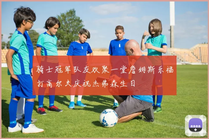 骑士冠军队友欢聚一堂詹姆斯乐福打高尔夫庆祝杰弗森生日