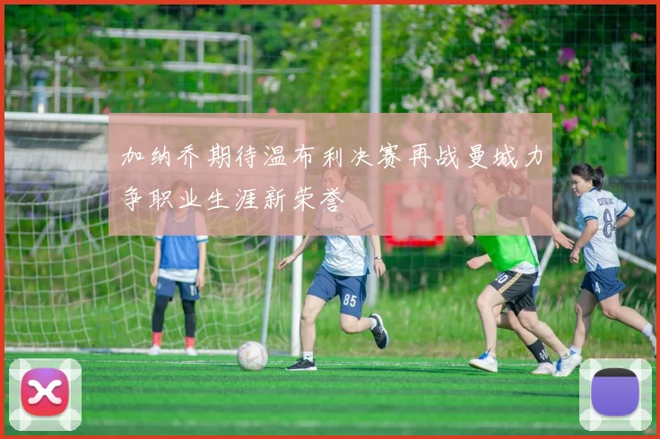 加纳乔期待温布利决赛再战曼城力争职业生涯新荣誉