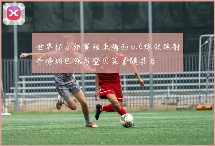 世界杯小组赛结束梅西以6球领跑射手榜姆巴佩与登贝莱紧随其后
