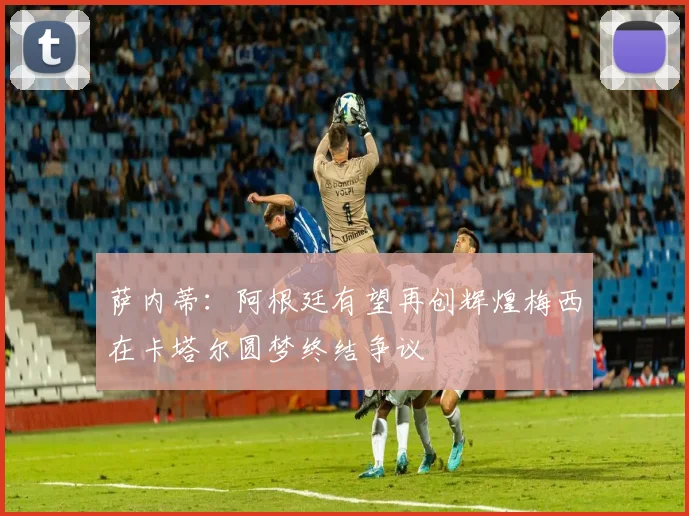 萨内蒂：阿根廷有望再创辉煌梅西在卡塔尔圆梦终结争议
