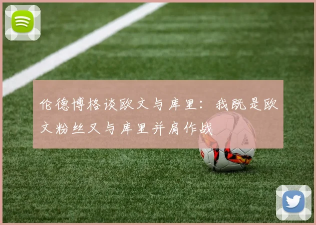 伦德博格谈欧文与库里：我既是欧文粉丝又与库里并肩作战