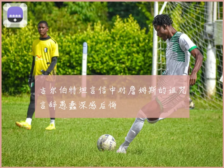 吉尔伯特坦言信中对詹姆斯的诅咒言辞愚蠢深感后悔
