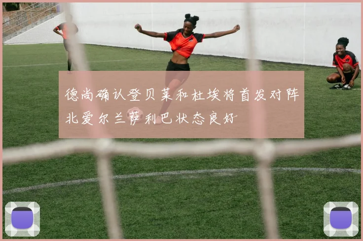德尚确认登贝莱和杜埃将首发对阵北爱尔兰萨利巴状态良好