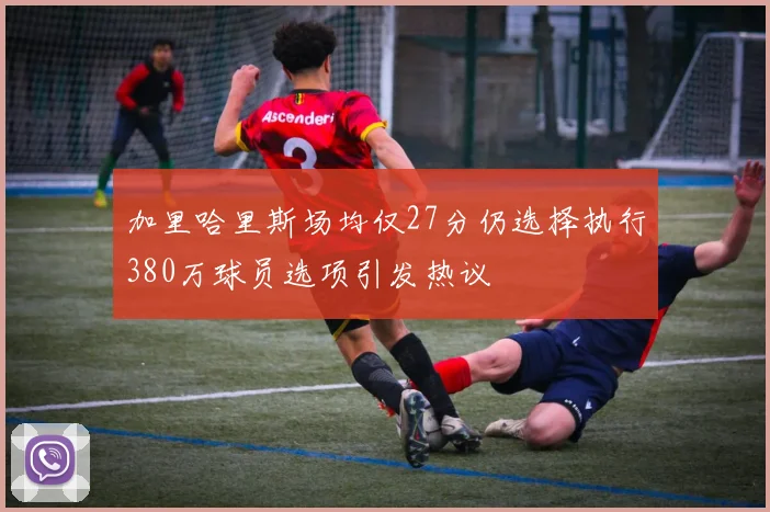 加里哈里斯场均仅27分仍选择执行380万球员选项引发热议