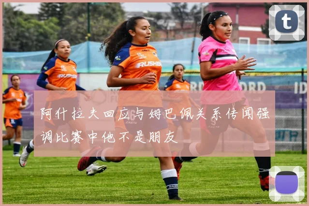 阿什拉夫回应与姆巴佩关系传闻强调比赛中他不是朋友