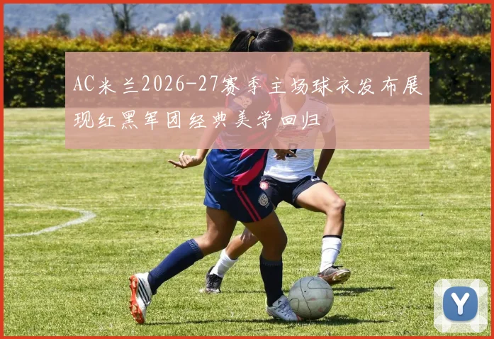 AC米兰2026-27赛季主场球衣发布展现红黑军团经典美学回归